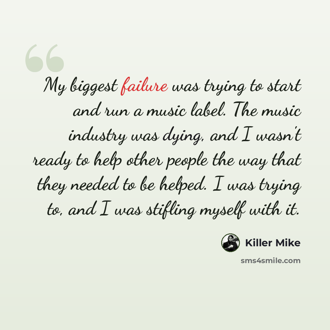 “My biggest failure was trying to start and run a music label. The music industry was dying, and I wasn't ready to help other people the way that they needed to be helped. I was trying to, and I was stifling myself with it.” quote by Killer Mike
