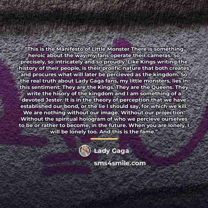 “This is the Manifesto of Little Monster There is something heroic about the way my fans operate their cameras. So precisely, so intricately and so proudly. Like Kings writing the history of their people, is their prolific nature that both creates and procures what will later be percieved as the…” quote by Lady Gaga