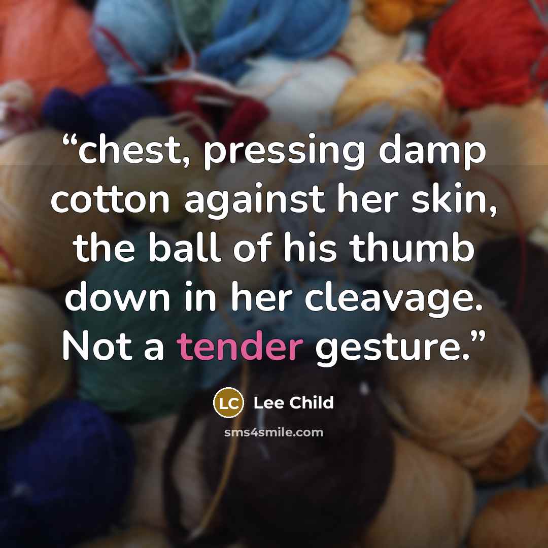 “chest, pressing damp cotton against her skin, the ball of his thumb down in her cleavage. Not a tender gesture.” quote by Lee Child