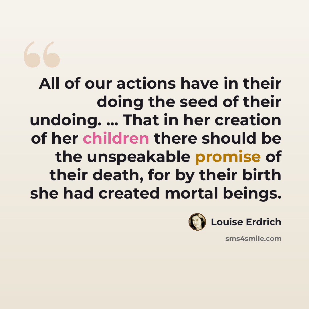 “All of our actions have in their doing the seed of their undoing. ... That in her creation of her children there should be the unspeakable promise of their death, for by their birth she had created mortal beings.” quote by Louise Erdrich