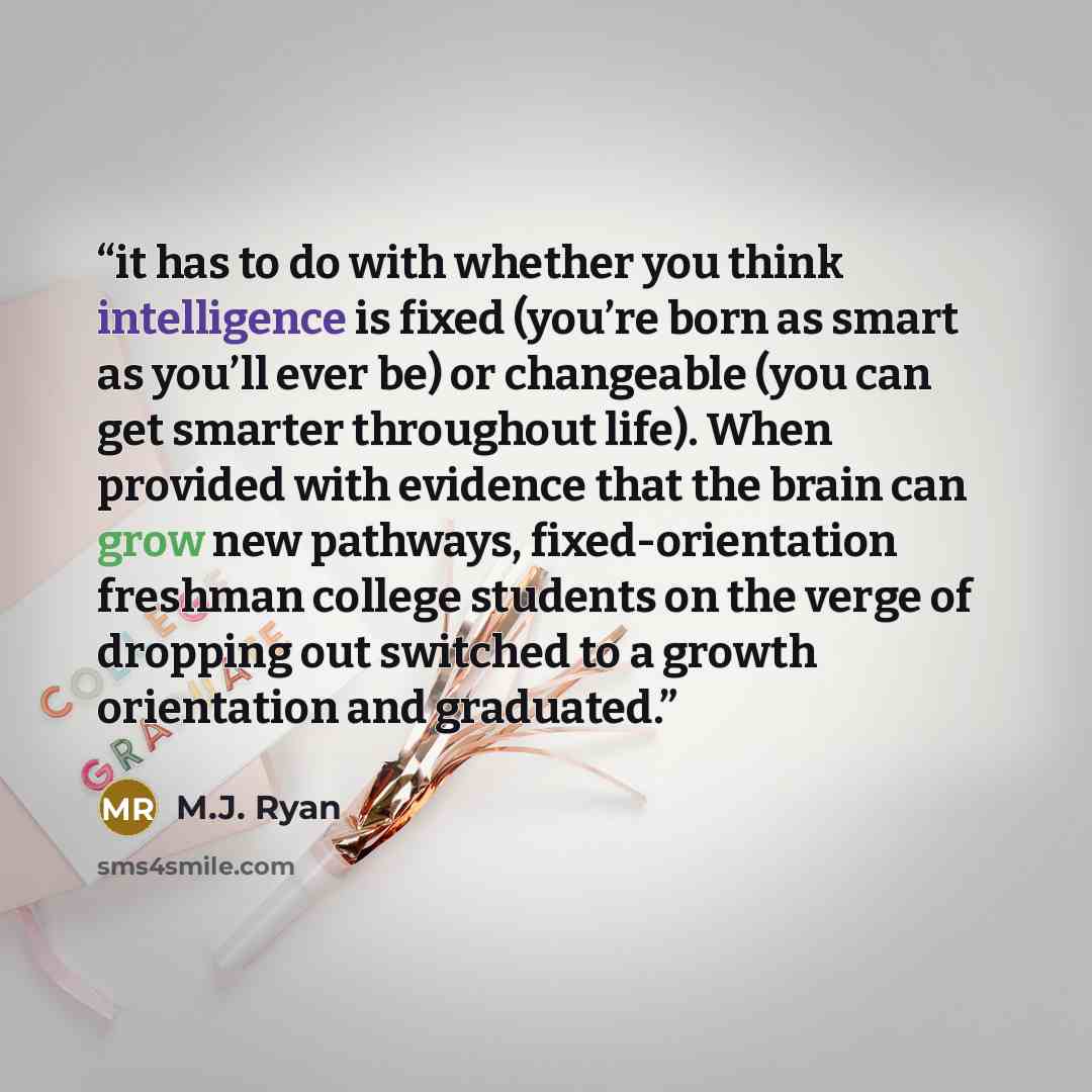 “it has to do with whether you think intelligence is fixed (you’re born as smart as you’ll ever be) or changeable (you can get smarter throughout life). When provided with evidence that the brain can grow new pathways, fixed-orientation freshman college students on the verge of dropping out…” quote by M.J. Ryan
