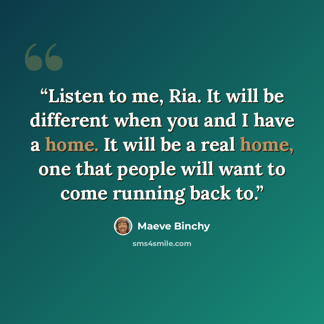 “Listen to me, Ria. It will be different when you and I have a home. It will be a real home, one that people will want to come running back to.” quote by Maeve Binchy