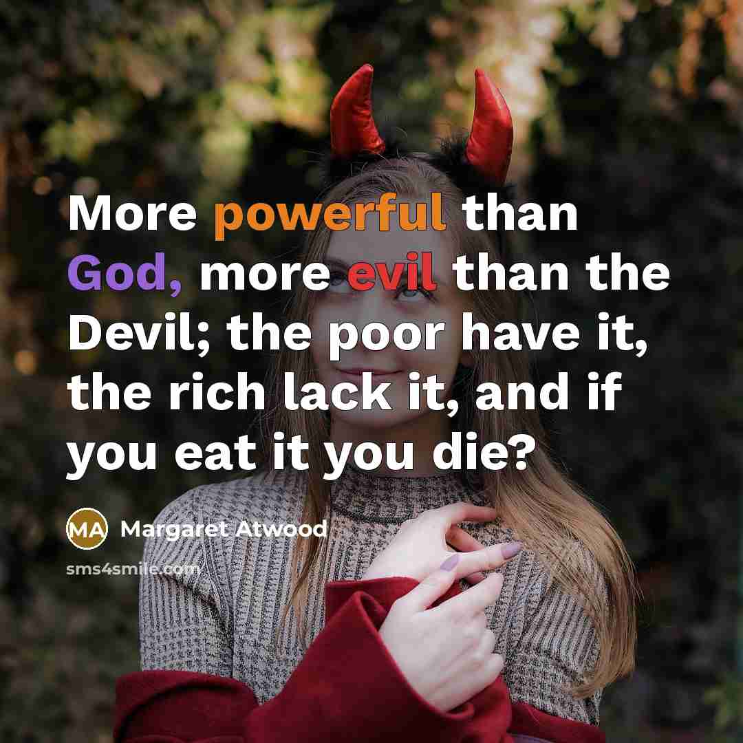 “More powerful than God, more evil than the Devil; the poor have it, the rich lack it, and if you eat it you die?” quote by Margaret Atwood
