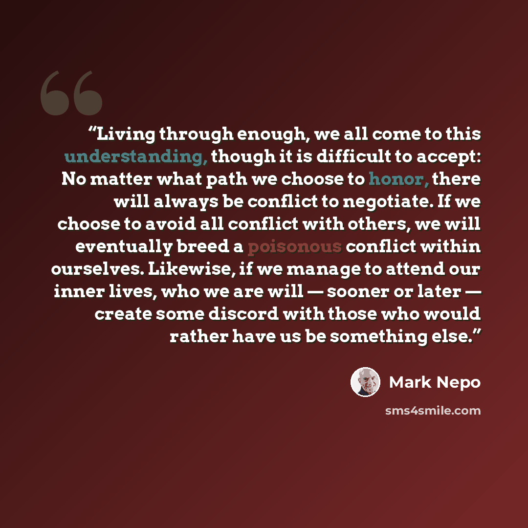 “Living through enough, we all come to this understanding, though it is difficult to accept: No matter what path we choose to honor, there will always be conflict to negotiate. If we choose to avoid all conflict with others, we will eventually breed a poisonous conflict within ourselves. Likewise…” quote by Mark Nepo