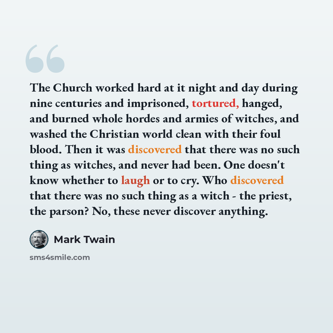 “The Church worked hard at it night and day during nine centuries and imprisoned, tortured, hanged, and burned whole hordes and armies of witches, and washed the Christian world clean with their foul blood. Then it was discovered that there was no such thing as witches, and never had been. One…” quote by Mark Twain