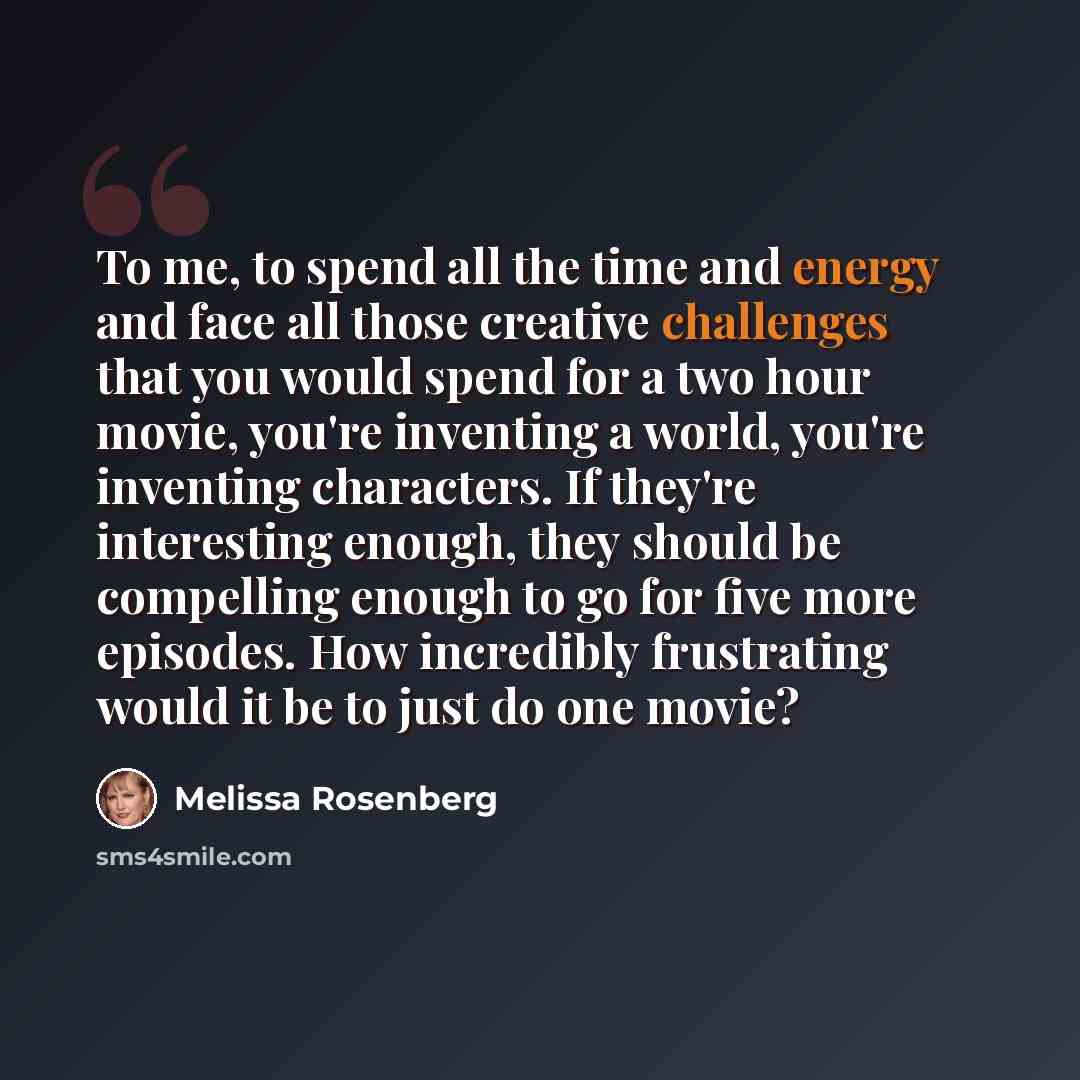 “To me, to spend all the time and energy and face all those creative challenges that you would spend for a two hour movie, you're inventing a world, you're inventing characters. If they're interesting enough, they should be compelling enough to go for five more episodes. How incredibly frustrating…” quote by Melissa Rosenberg