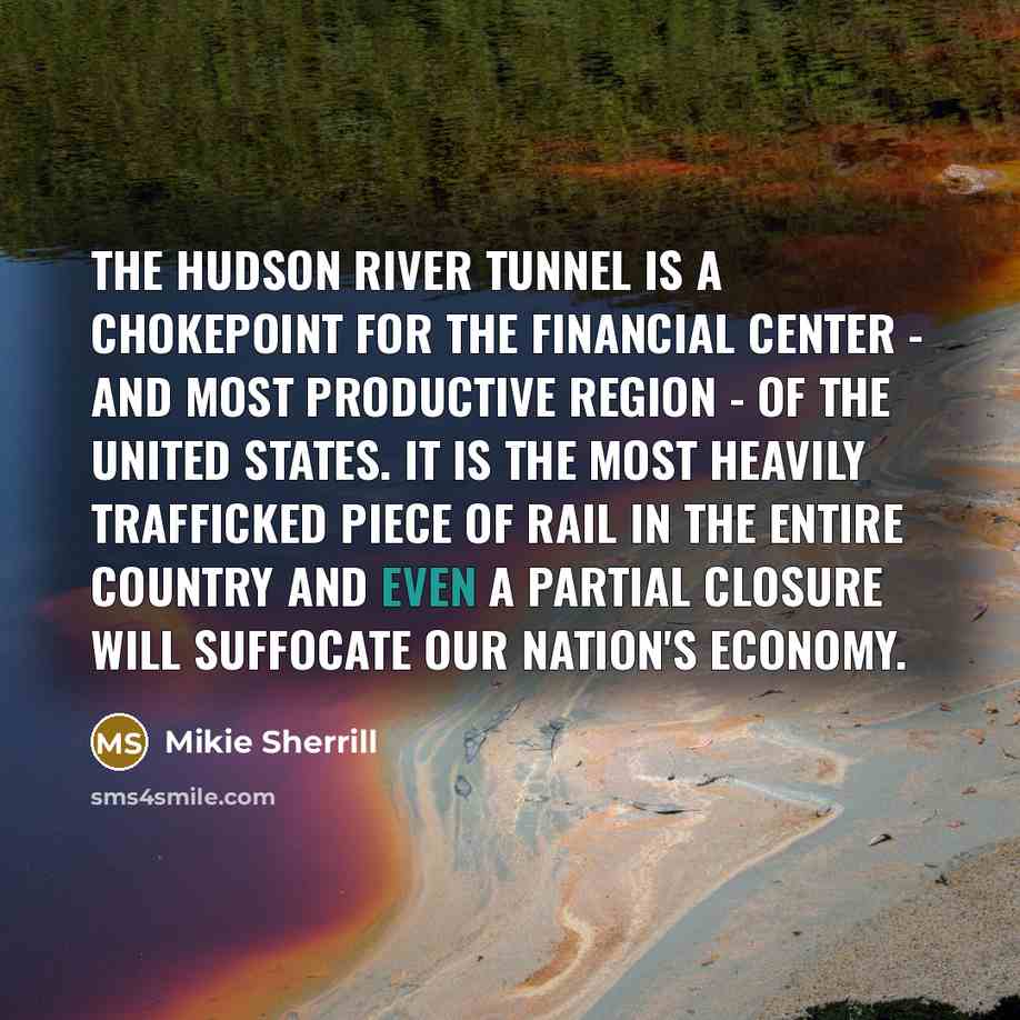 “The Hudson River Tunnel is a chokepoint for the financial center - and most productive region - of the United States. It is the most heavily trafficked piece of rail in the entire country and even a partial closure will suffocate our nation's economy.” quote by Mikie Sherrill