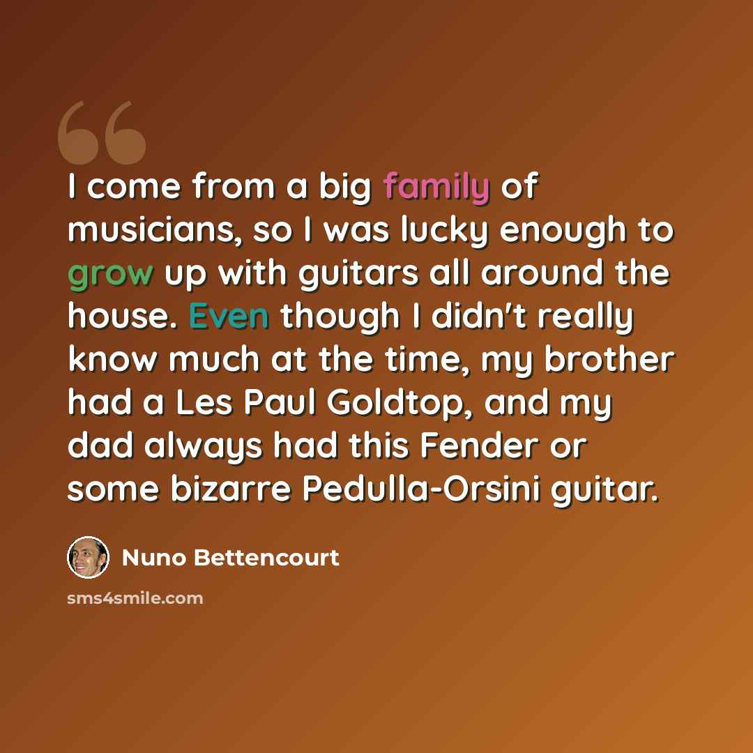 “I come from a big family of musicians, so I was lucky enough to grow up with guitars all around the house. Even though I didn't really know much at the time, my brother had a Les Paul Goldtop, and my dad always had this Fender or some bizarre Pedulla-Orsini guitar.” quote by Nuno Bettencourt