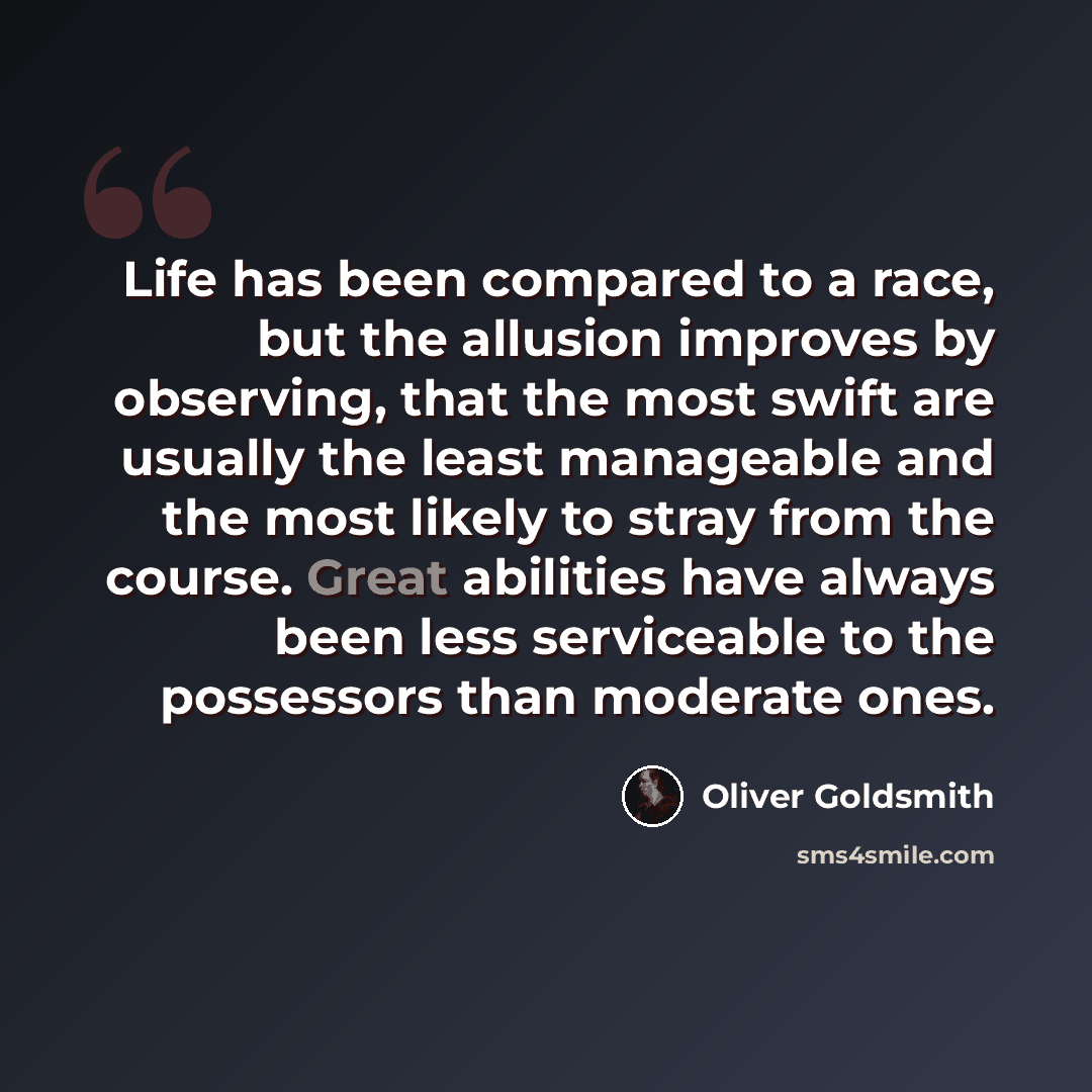 “Life has been compared to a race, but the allusion improves by observing, that the most swift are usually the least manageable and the most likely to stray from the course. Great abilities have always been less serviceable to the possessors than moderate ones.” quote by Oliver Goldsmith