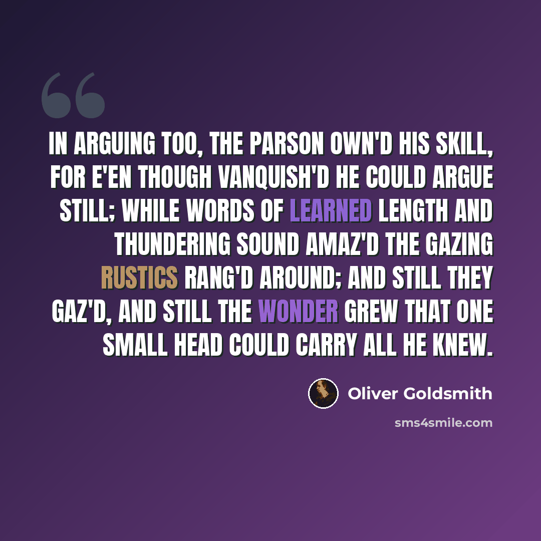 “In arguing too, the parson own'd his skill, For e'en though vanquish'd he could argue still; While words of learned length and thundering sound Amaz'd the gazing rustics rang'd around; And still they gaz'd, and still the wonder grew That one small head could carry all he knew.” quote by Oliver Goldsmith