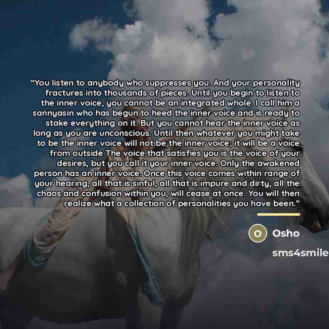 “You listen to anybody who suppresses you. And your personality fractures into thousands of pieces. Until you begin to listen to the inner voice, you cannot be an integrated whole. I call him a sannyasin who has begun to heed the inner voice and is ready to stake everything on it. But you cannot…” quote by Osho