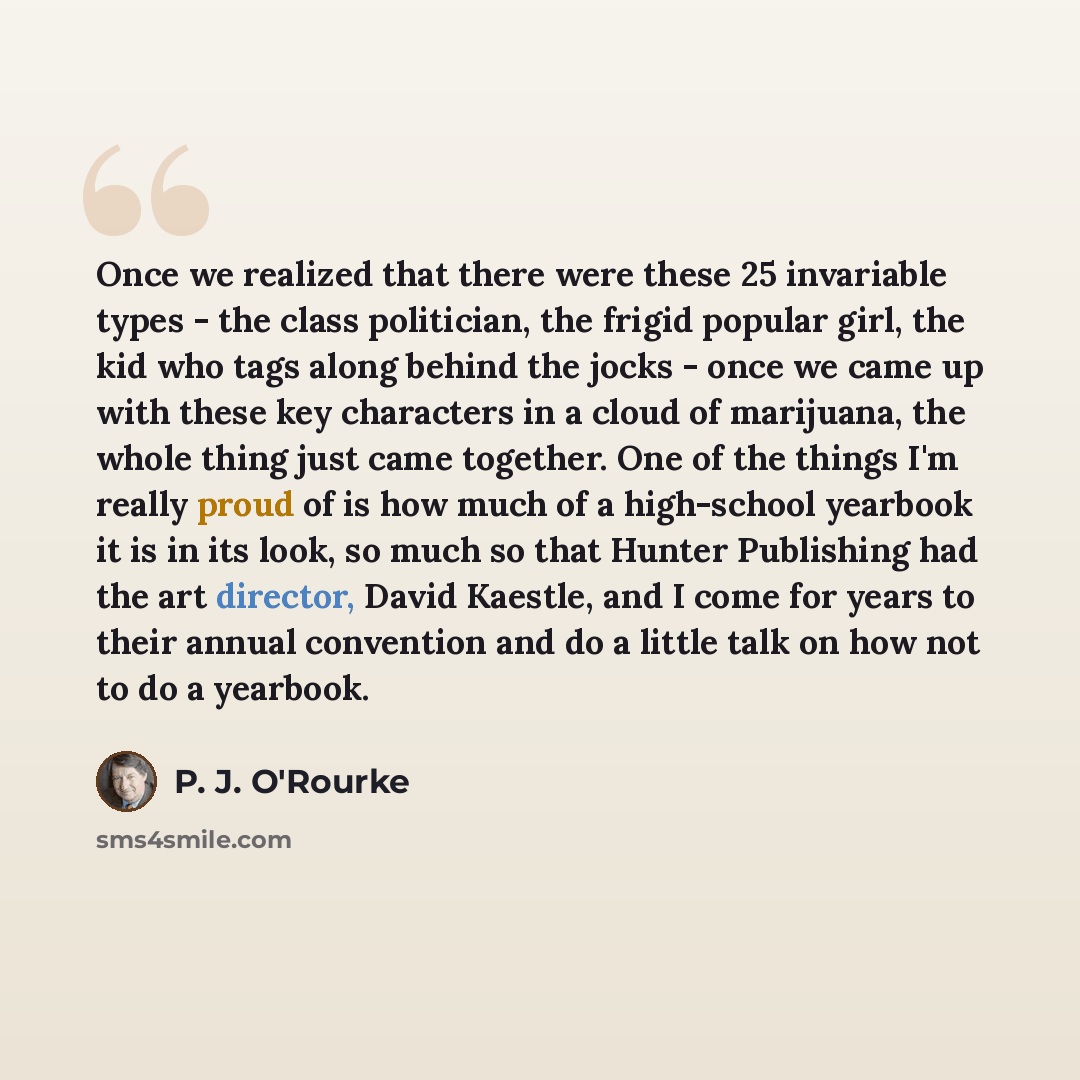 “Once we realized that there were these 25 invariable types - the class politician, the frigid popular girl, the kid who tags along behind the jocks - once we came up with these key characters in a cloud of marijuana, the whole thing just came together. One of the things I'm really proud of is how…” quote by P. J. O'Rourke