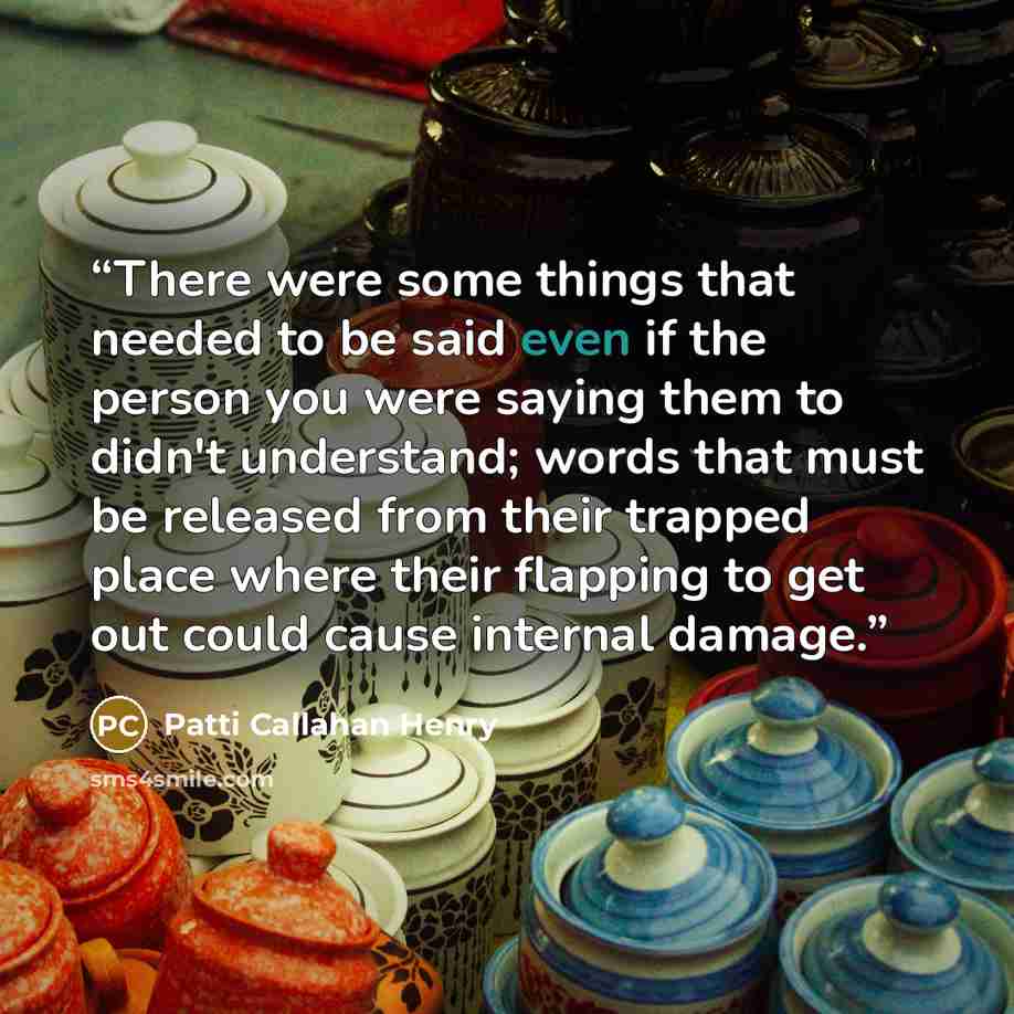 “There were some things that needed to be said even if the person you were saying them to didn't understand; words that must be released from their trapped place where their flapping to get out could cause internal damage.” quote by Patti Callahan Henry