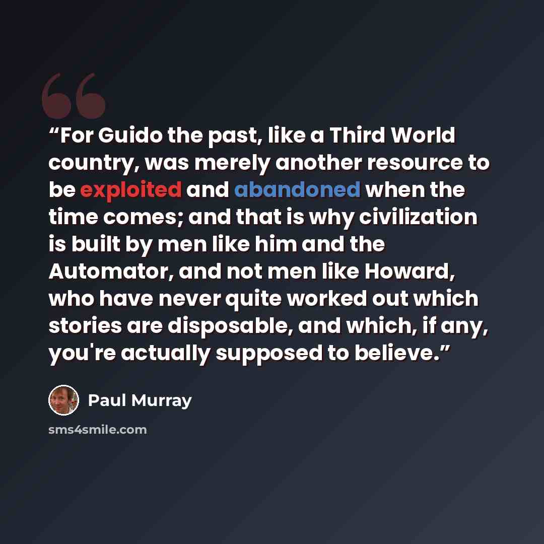“For Guido the past, like a Third World country, was merely another resource to be exploited and abandoned when the time comes; and that is why civilization is built by men like him and the Automator, and not men like Howard, who have never quite worked out which stories are disposable, and which…” quote by Paul Murray