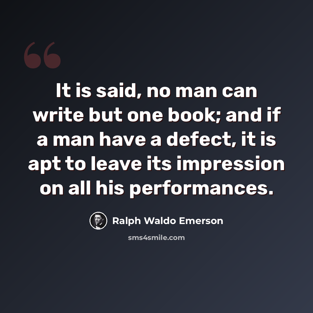 “It is said, no man can write but one book; and if a man have a defect, it is apt to leave its impression on all his performances.” quote by Ralph Waldo Emerson