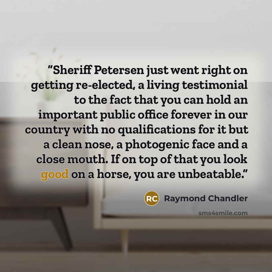 “Sheriff Petersen just went right on getting re-elected, a living testimonial to the fact that you can hold an important public office forever in our country with no qualifications for it but a clean nose, a photogenic face and a close mouth. If on top of that you look good on a horse, you are…” quote by Raymond Chandler
