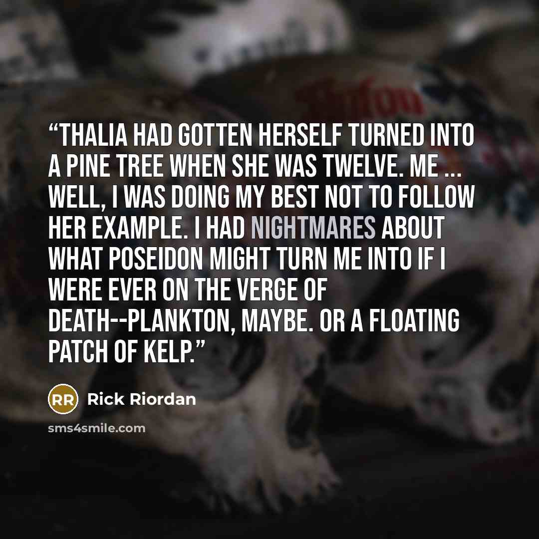 “Thalia had gotten herself turned into a pine tree when she was twelve. Me ... Well, I was doing my best not to follow her example. I had nightmares about what Poseidon might turn me into if I were ever on the verge of death--plankton, maybe. Or a floating patch of kelp.” quote by Rick Riordan