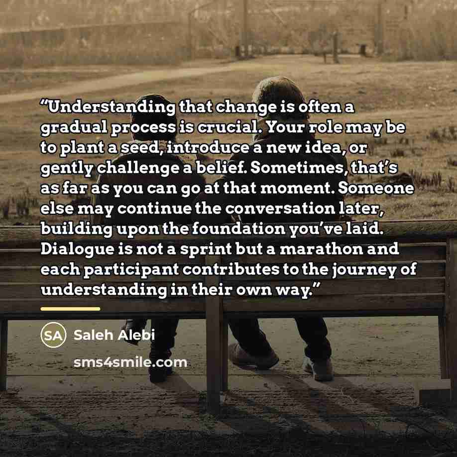 “Understanding that change is often a gradual process is crucial. Your role may be to plant a seed, introduce a new idea, or gently challenge a belief. Sometimes, that’s as far as you can go at that moment. Someone else may continue the conversation later, building upon the foundation you’ve laid…” quote by Saleh Alebi