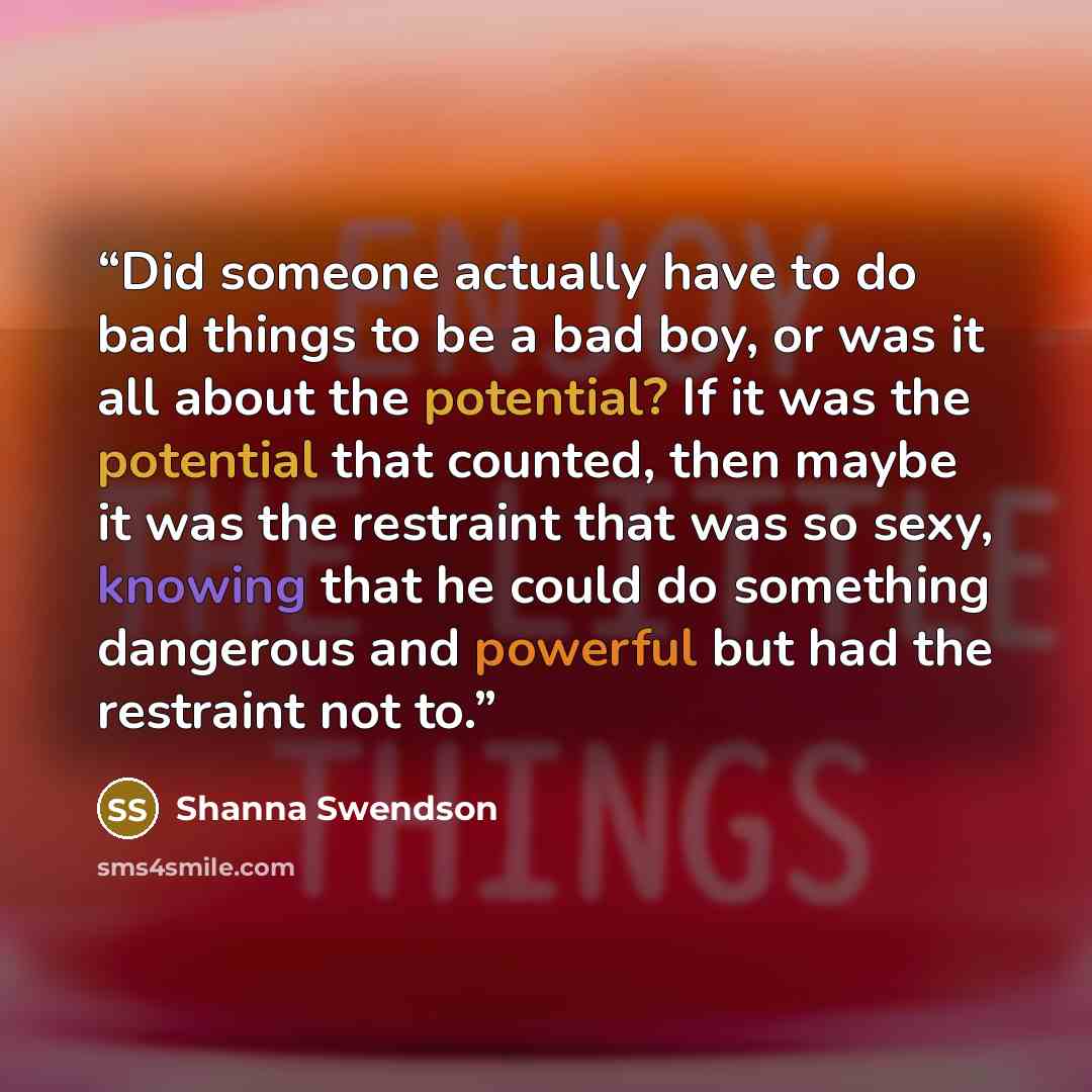 “Did someone actually have to do bad things to be a bad boy, or was it all about the potential? If it was the potential that counted, then maybe it was the restraint that was so sexy, knowing that he could do something dangerous and powerful but had the restraint not to.” quote by Shanna Swendson