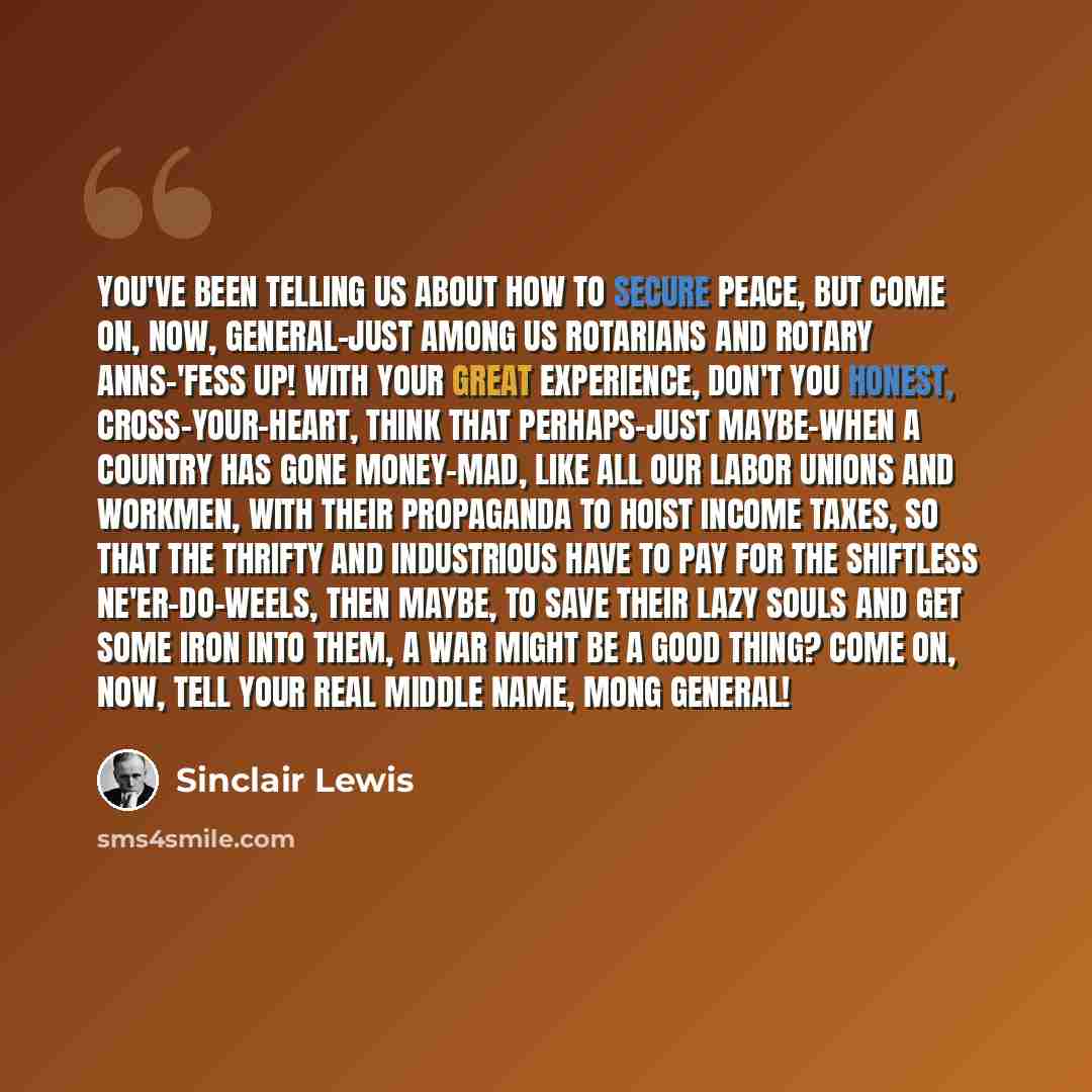 “You've been telling us about how to secure peace, but come on, now, General-just among us Rotarians and Rotary Anns-'fess up! With your great experience, don't you honest, cross-your-heart, think that perhaps-just maybe-when a country has gone money-mad, like all our labor unions and workmen, with…” quote by Sinclair Lewis