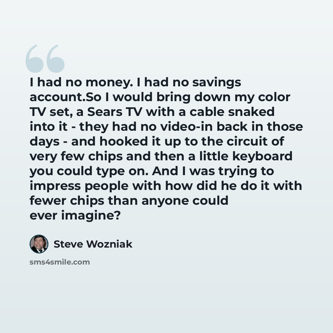 “I had no money. I had no savings account.So I would bring down my color TV set, a Sears TV with a cable snaked into it - they had no video-in back in those days - and hooked it up to the circuit of very few chips and then a little keyboard you could type on. And I was trying to impress people with…” quote by Steve Wozniak