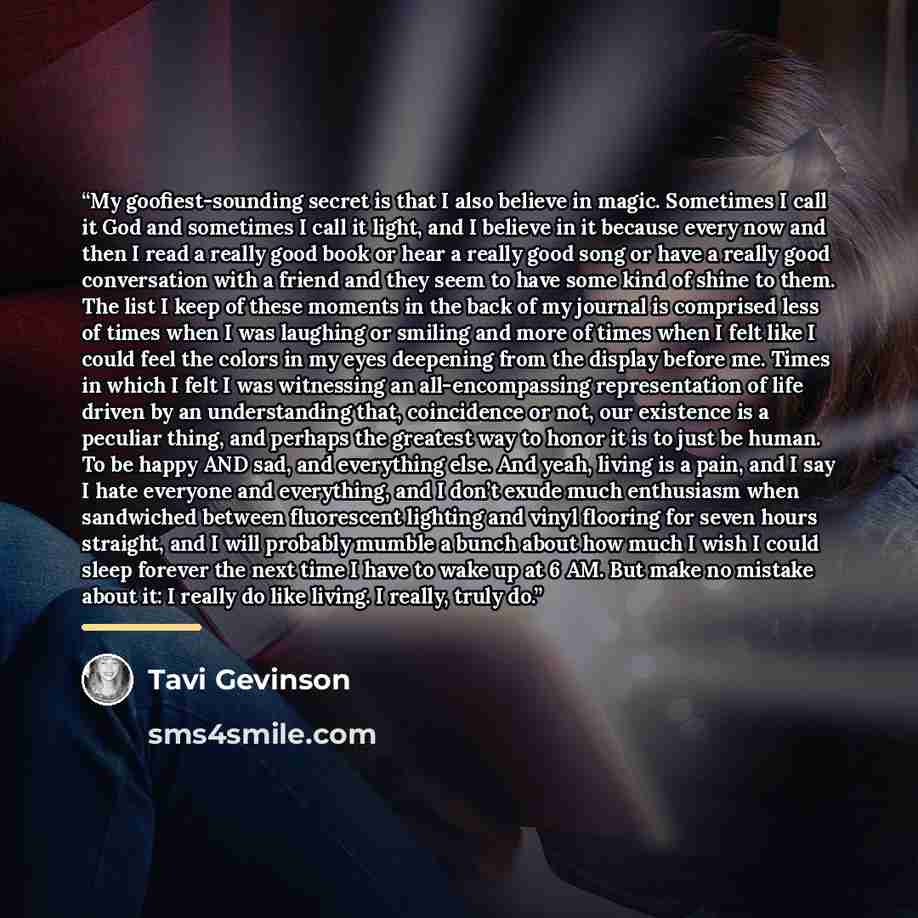 “My goofiest-sounding secret is that I also believe in magic. Sometimes I call it God and sometimes I call it light, and I believe in it because every now and then I read a really good book or hear a really good song or have a really good conversation with a friend and they seem to have some kind…” quote by Tavi Gevinson