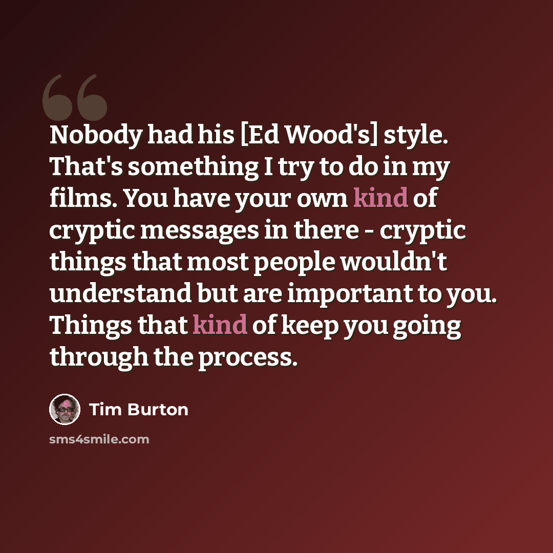 “Nobody had his [Ed Wood's] style. That's something I try to do in my films. You have your own kind of cryptic messages in there - cryptic things that most people wouldn't understand but are important to you. Things that kind of keep you going through the process.” quote by Tim Burton