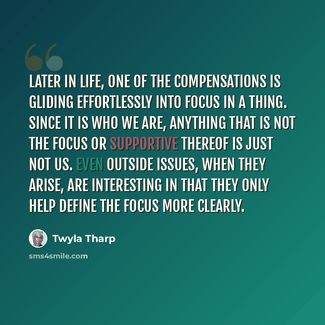 “Later in life, one of the compensations is gliding effortlessly into focus in a thing. Since it is who we are, anything that is not the focus or supportive thereof is just not us. Even outside issues, when they arise, are interesting in that they only help define the focus more clearly.” quote by Twyla Tharp