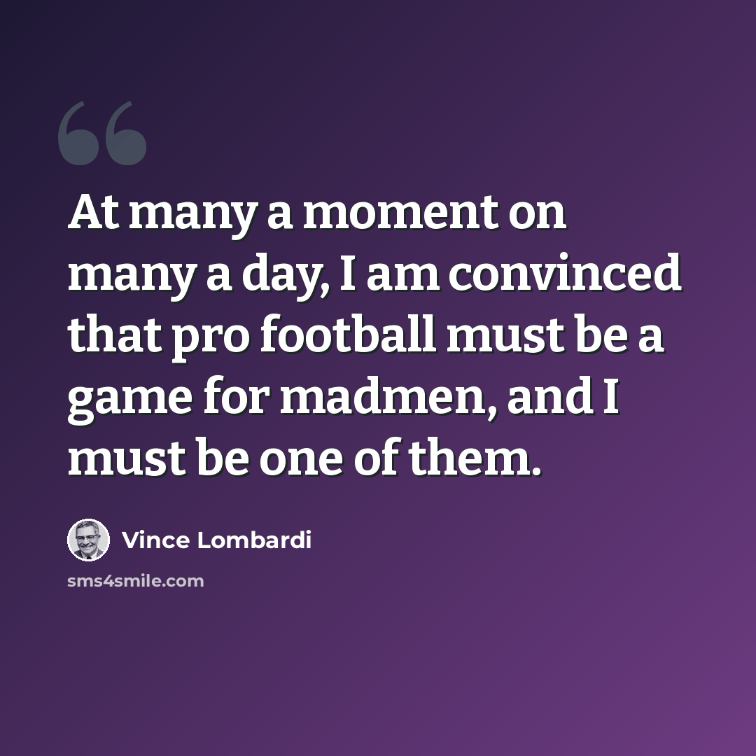 “At many a moment on many a day, I am convinced that pro football must be a game for madmen, and I must be one of them.” quote by Vince Lombardi