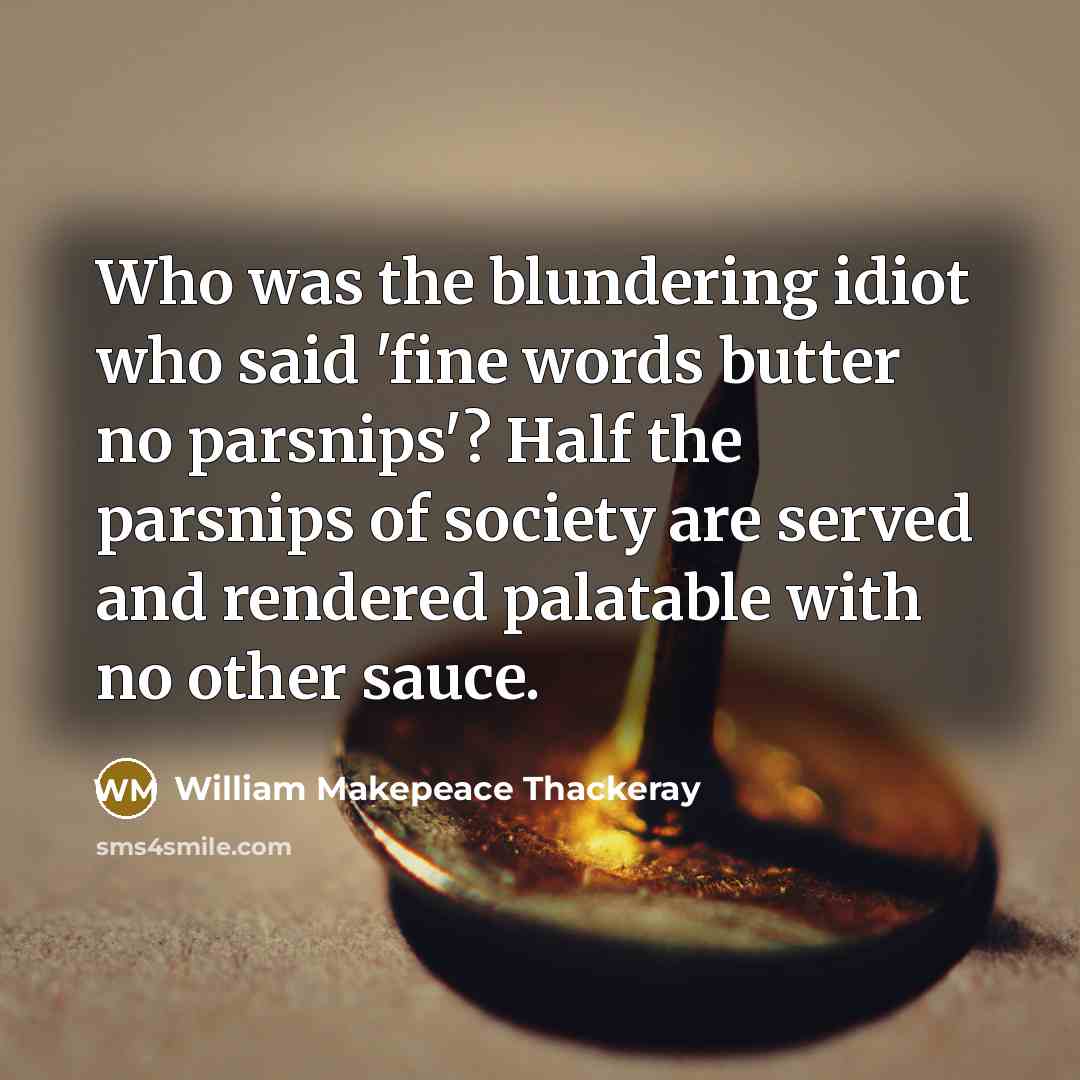 “Who was the blundering idiot who said 'fine words butter no parsnips'? Half the parsnips of society are served and rendered palatable with no other sauce.” quote by William Makepeace Thackeray