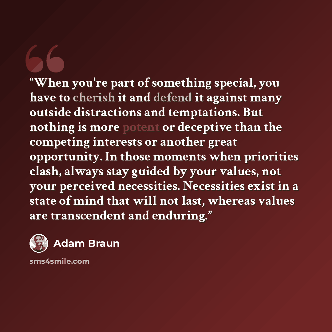 “When you're part of something special, you have to cherish it and defend it against many outside distractions and temptations. But nothing is more potent or deceptive than the competing interests or another great opportunity. In those moments when priorities clash, always stay guided by your…” quote by Adam Braun
