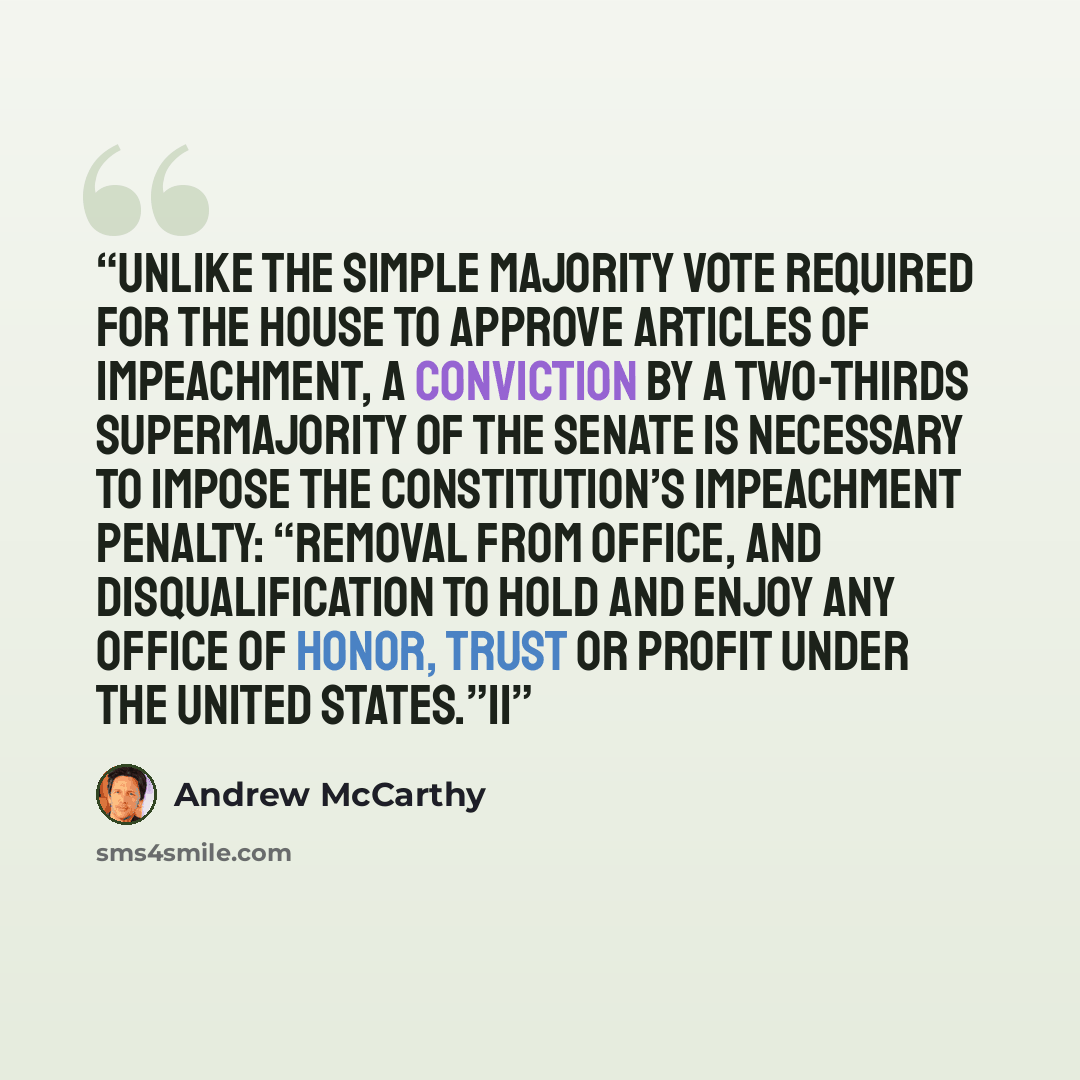“Unlike the simple majority vote required for the House to approve articles of impeachment, a conviction by a two-thirds supermajority of the Senate is necessary to impose the Constitution’s impeachment penalty: “removal from office, and disqualification to hold and enjoy any office of honor, trust…” quote by Andrew McCarthy