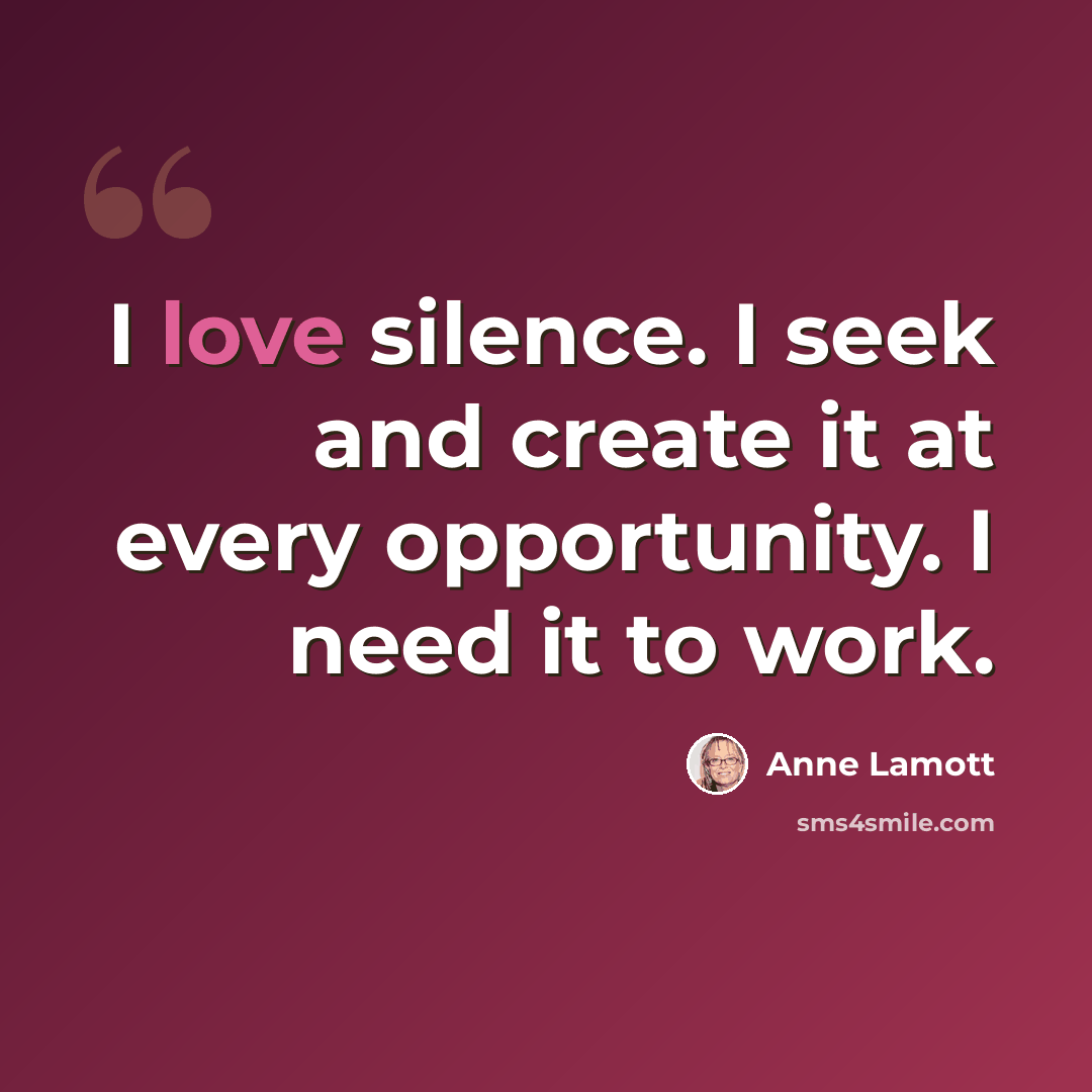 “I love silence. I seek and create it at every opportunity. I need it to work.” quote by Anne Lamott