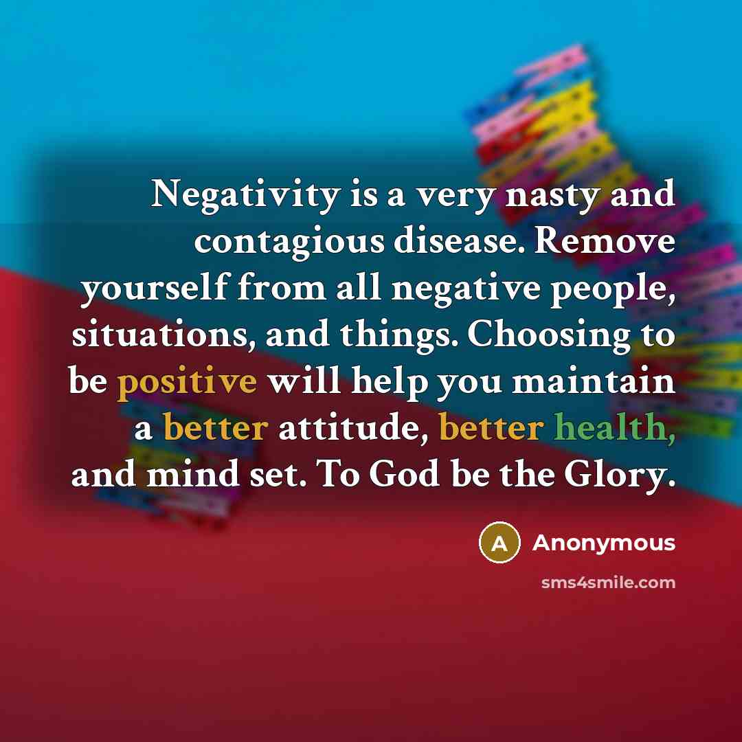 “Negativity is a very nasty and contagious disease. Remove yourself from all negative people, situations, and things. Choosing to be positive will help you maintain a better attitude, better health, and mind set. To God be the Glory.” quote by Anonymous