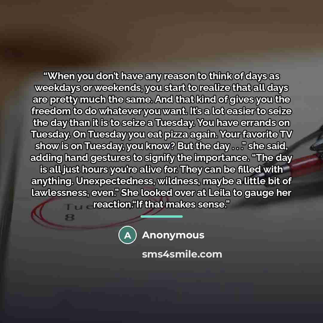 “When you don’t have any reason to think of days as weekdays or weekends, you start to realize that all days are pretty much the same. And that kind of gives you the freedom to do whatever you want. It’s a lot easier to seize the day than it is to seize a Tuesday. You have errands on Tuesday. On…” quote by Anonymous