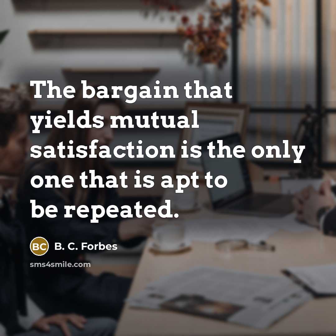 “The bargain that yields mutual satisfaction is the only one that is apt to be repeated.” quote by B. C. Forbes
