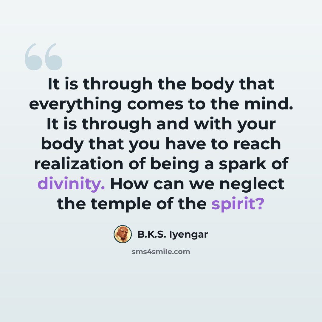 “It is through the body that everything comes to the mind. It is through and with your body that you have to reach realization of being a spark of divinity. How can we neglect the temple of the spirit?” quote by B.K.S. Iyengar