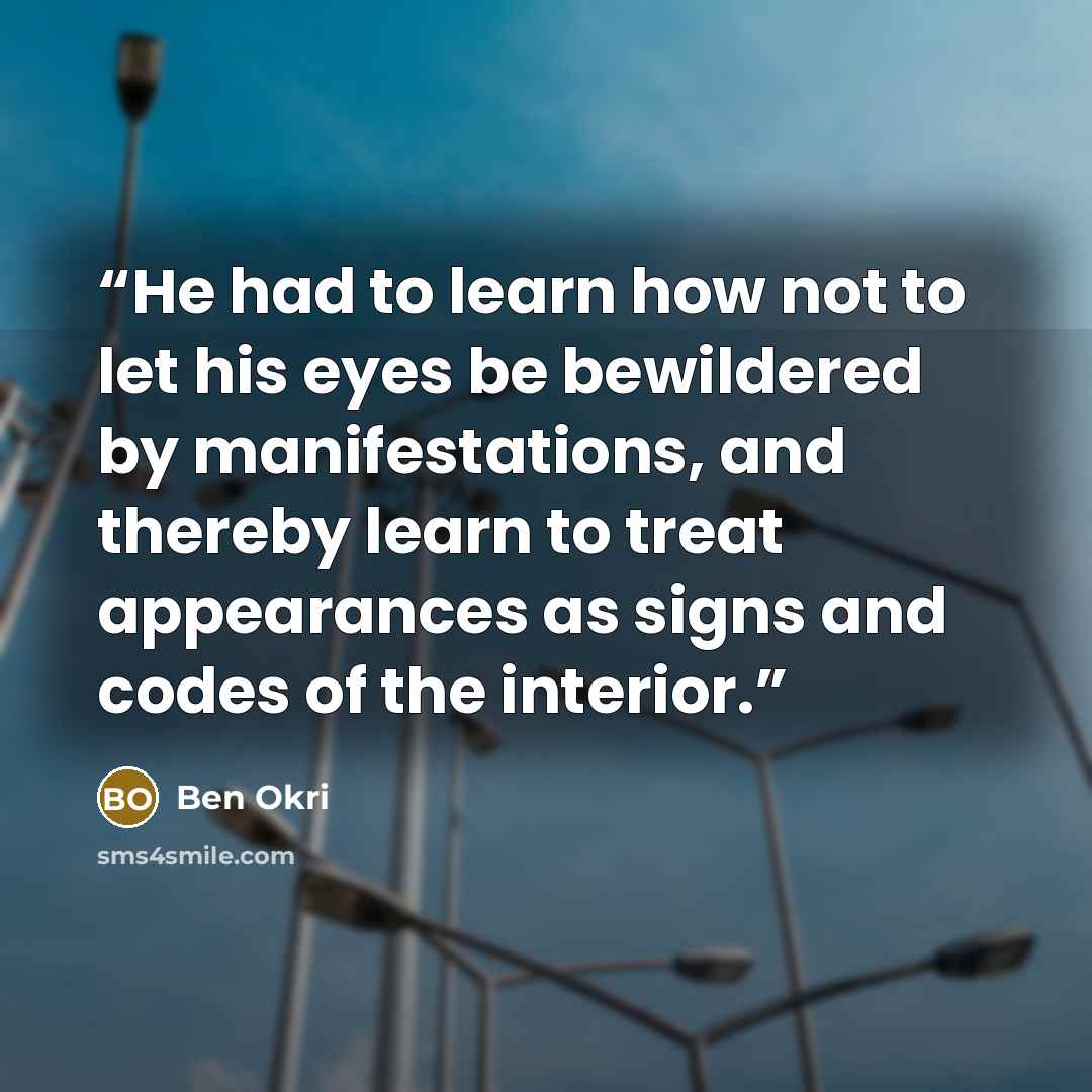 “He had to learn how not to let his eyes be bewildered by manifestations, and thereby learn to treat appearances as signs and codes of the interior.” quote by Ben Okri