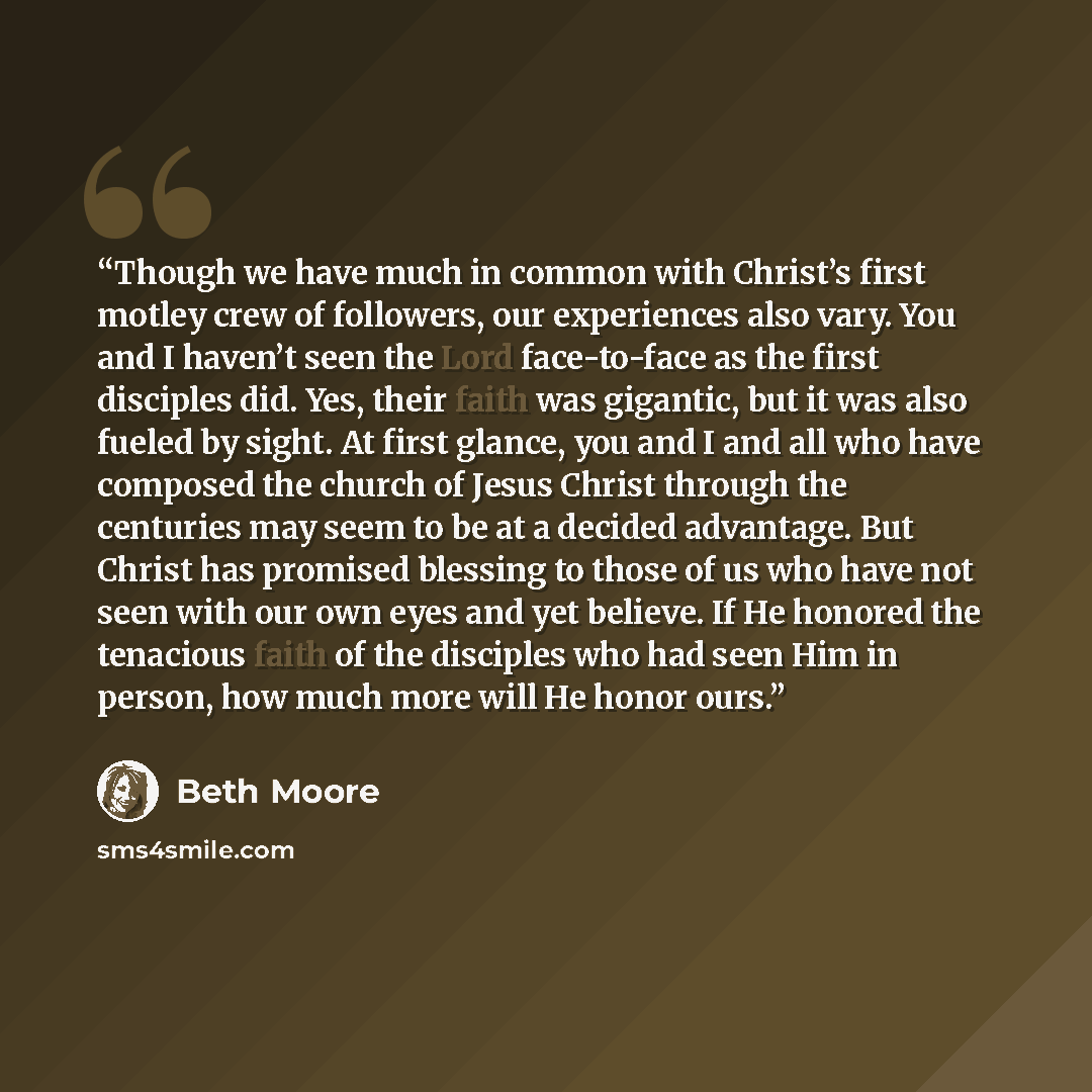 “Though we have much in common with Christ’s first motley crew of followers, our experiences also vary. You and I haven’t seen the Lord face-to-face as the first disciples did. Yes, their faith was gigantic, but it was also fueled by sight. At first glance, you and I and all who have composed the…” quote by Beth Moore