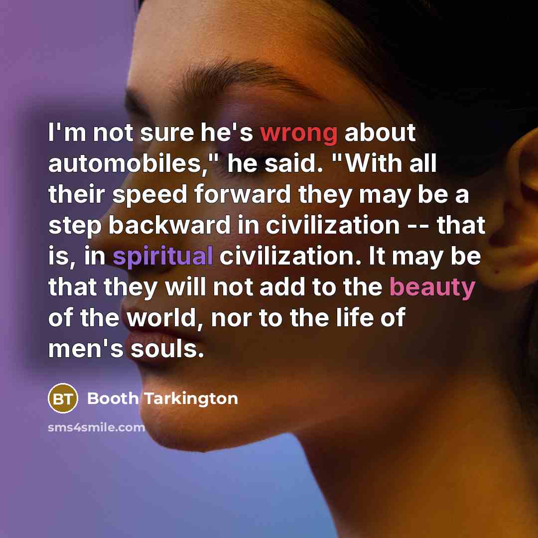 “I'm not sure he's wrong about automobiles," he said. "With all their speed forward they may be a step backward in civilization -- that is, in spiritual civilization. It may be that they will not add to the beauty of the world, nor to the life of men's souls.” quote by Booth Tarkington