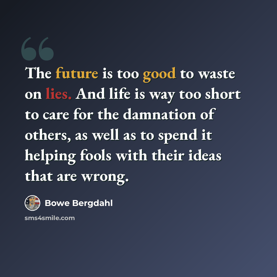 “The future is too good to waste on lies. And life is way too short to care for the damnation of others, as well as to spend it helping fools with their ideas that are wrong.” quote by Bowe Bergdahl