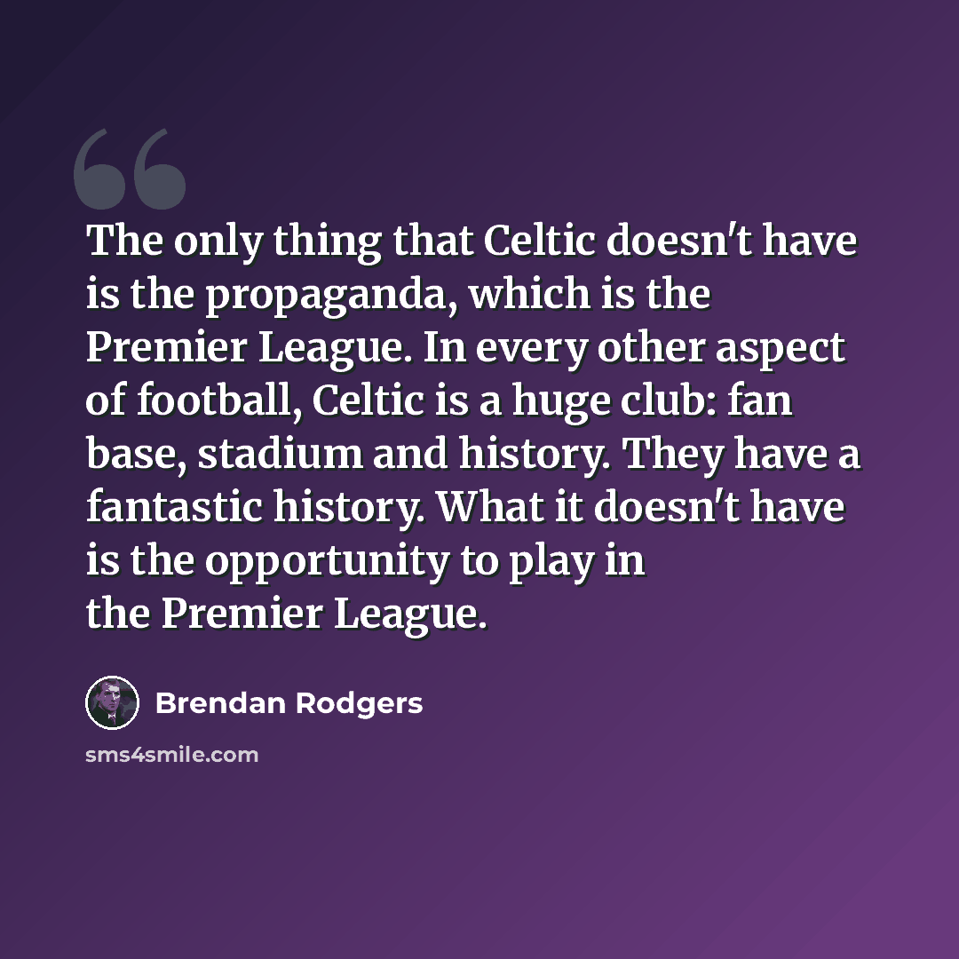 “The only thing that Celtic doesn't have is the propaganda, which is the Premier League. In every other aspect of football, Celtic is a huge club: fan base, stadium and history. They have a fantastic history. What it doesn't have is the opportunity to play in the Premier League.” quote by Brendan Rodgers