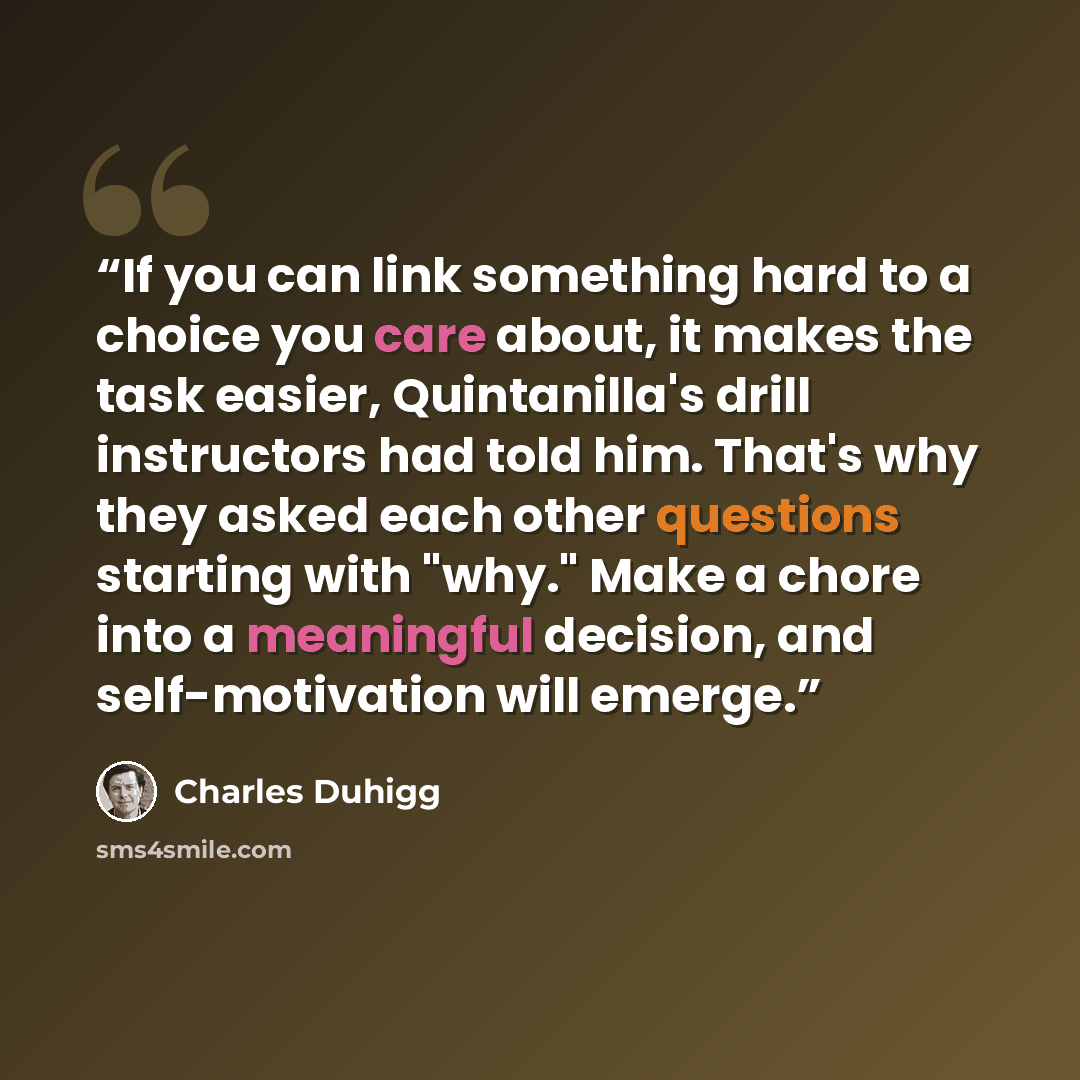 “If you can link something hard to a choice you care about, it makes the task easier, Quintanilla's drill instructors had told him. That's why they asked each other questions starting with "why." Make a chore into a meaningful decision, and self-motivation will emerge.” quote by Charles Duhigg