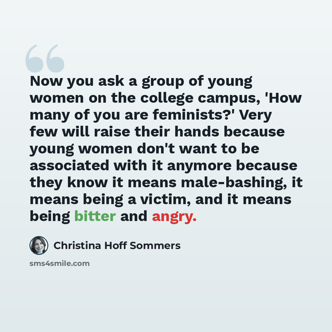 “Now you ask a group of young women on the college campus, 'How many of you are feminists?' Very few will raise their hands because young women don't want to be associated with it anymore because they know it means male-bashing, it means being a victim, and it means being bitter and angry.” quote by Christina Hoff Sommers