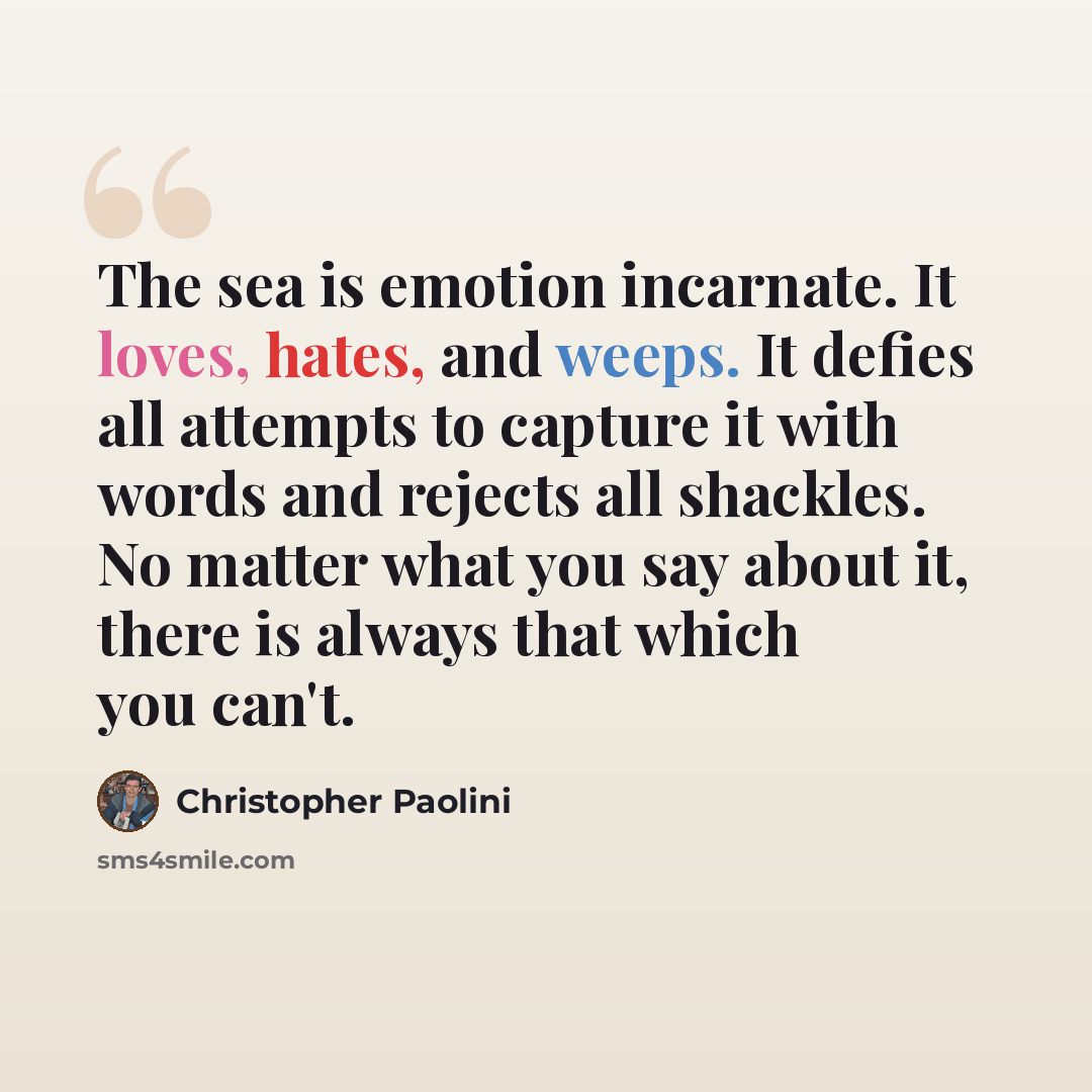 “The sea is emotion incarnate. It loves, hates, and weeps. It defies all attempts to capture it with words and rejects all shackles. No matter what you say about it, there is always that which you can't.” quote by Christopher Paolini