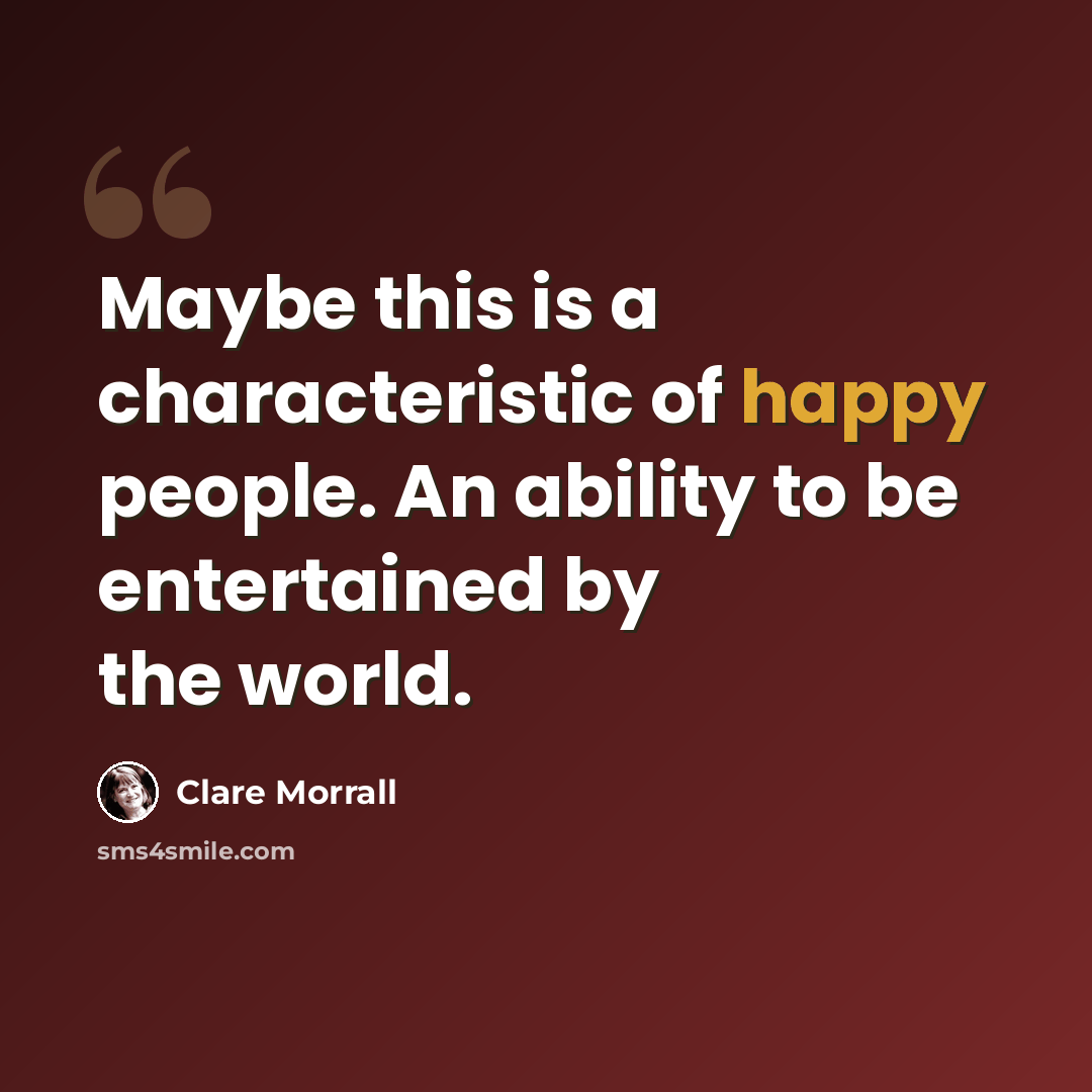 “Maybe this is a characteristic of happy people. An ability to be entertained by the world.” quote by Clare Morrall