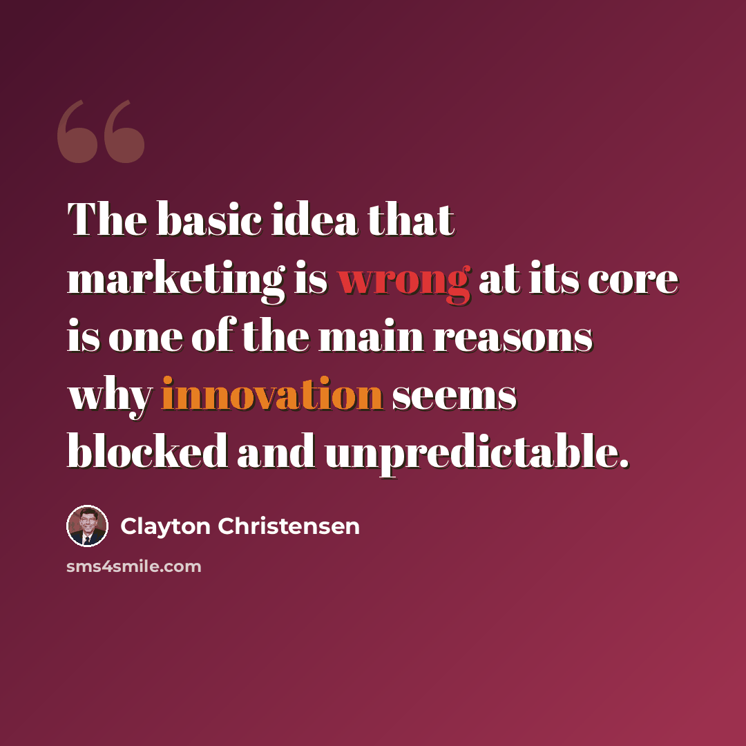 “The basic idea that marketing is wrong at its core is one of the main reasons why innovation seems blocked and unpredictable.” quote by Clayton Christensen