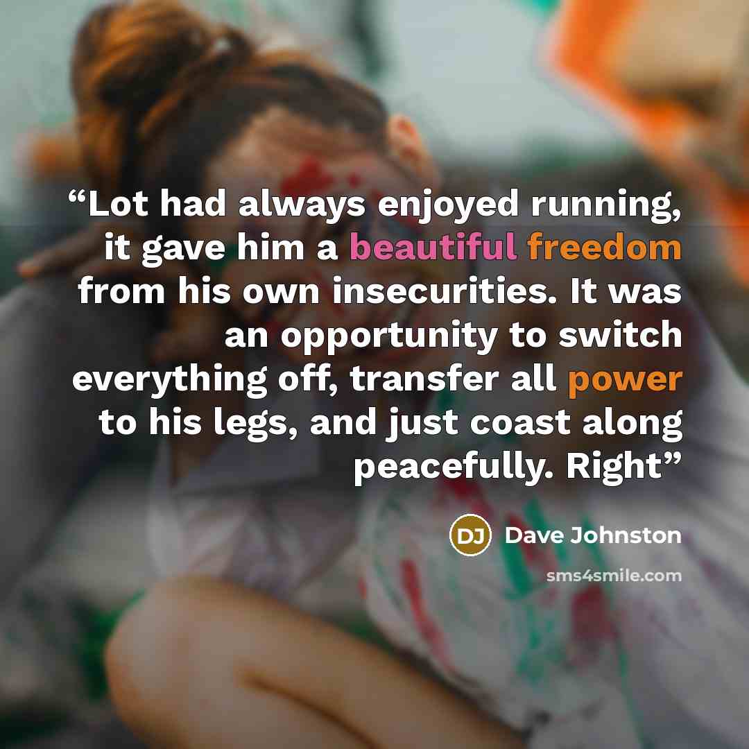 “Lot had always enjoyed running, it gave him a beautiful freedom from his own insecurities. It was an opportunity to switch everything off, transfer all power to his legs, and just coast along peacefully. Right” quote by Dave Johnston