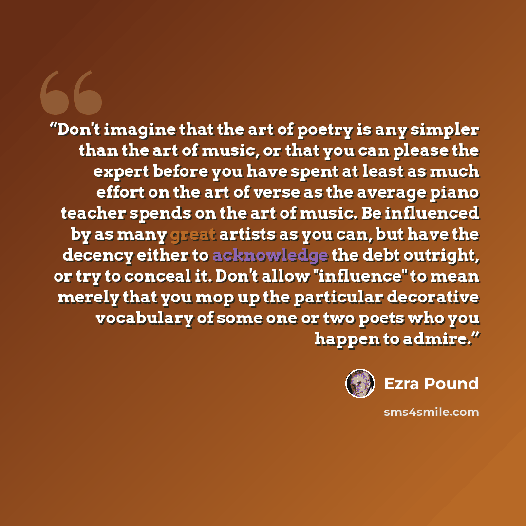 “Don't imagine that the art of poetry is any simpler than the art of music, or that you can please the expert before you have spent at least as much effort on the art of verse as the average piano teacher spends on the art of music. Be influenced by as many great artists as you can, but have the…” quote by Ezra Pound