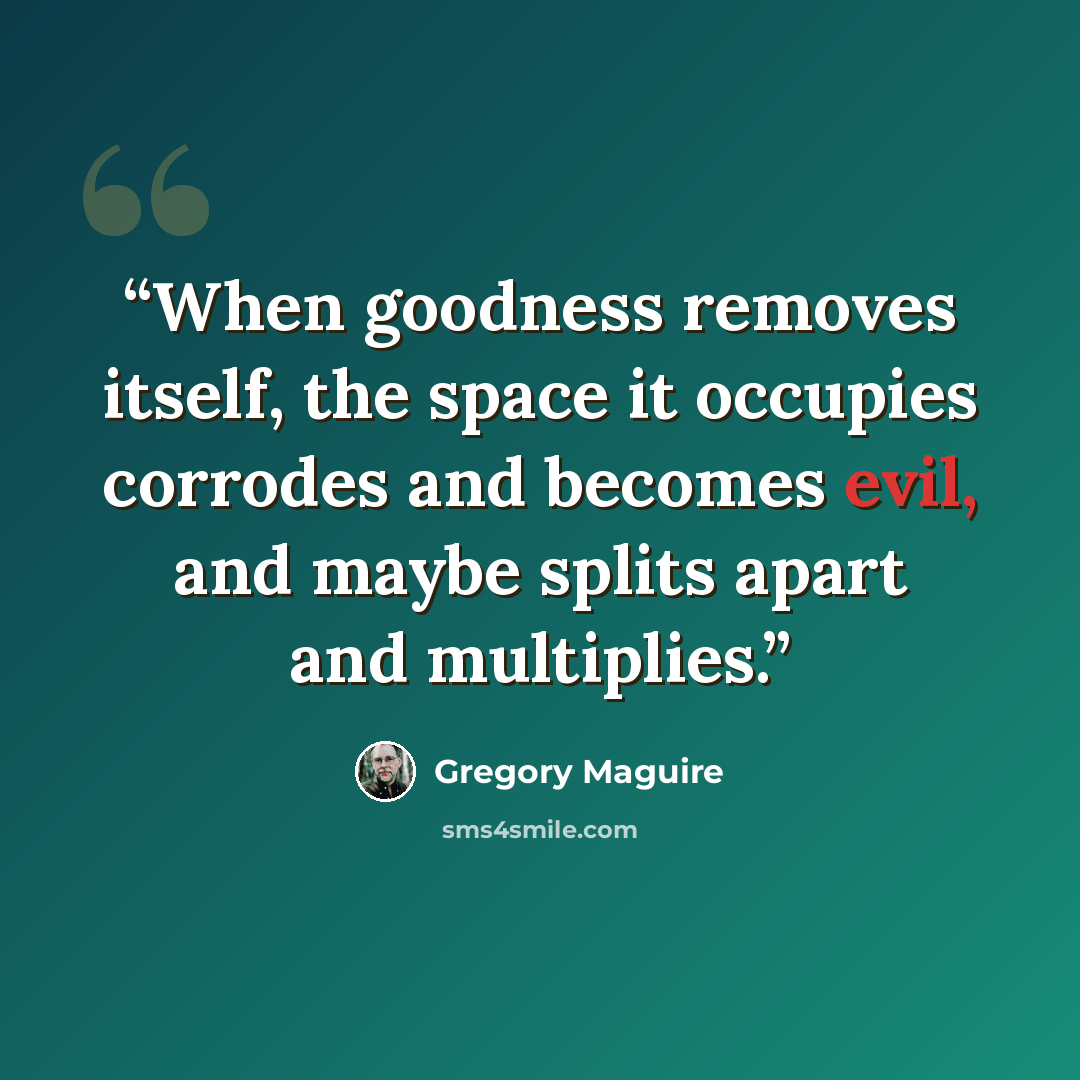 “When goodness removes itself, the space it occupies corrodes and becomes evil, and maybe splits apart and multiplies.” quote by Gregory Maguire